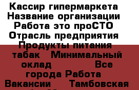 Кассир гипермаркета › Название организации ­ Работа-это проСТО › Отрасль предприятия ­ Продукты питания, табак › Минимальный оклад ­ 19 700 - Все города Работа » Вакансии   . Тамбовская обл.,Моршанск г.